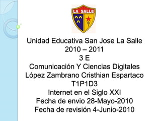 Unidad Educativa San Jose La Salle2010 – 20113 EComunicación Y Ciencias DigitalesLópez Zambrano Cristhian EspartacoT1P1D3Internet en el Siglo XXIFecha de envio 28-Mayo-2010Fecha de revisión 4-Junio-2010 