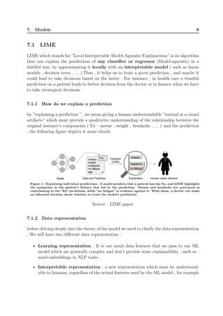 7. Models 9
7.1 LIME
LIME which stands for ”Local Interpretable Model-Agnostic Explanations” is an algorithm
that can explain the predictions of any classifier or regressor (Model-agnostic) in a
faithful way, by approximating it locally with an interpretable model ( such as linear
models , decision trees , ... ).Thus , it helps us to trust a given prediction , and maybe it
could lead to take decisions based on the latter , For instance , in health care a trustful
prediction on a patient leads to better decision from the doctor or in finance when we have
to take strategical decisions .
7.1.1 How do we explain a prediction
by ”explaining a prediction ” , we mean giving a human understandable ”textual or a visual
artifacts” which must provide a qualitative understanding of the relationship between the
original instance’s components ( Ex : sneeze , weight , headache , ... ) and the prediction
, the following figure depicts it more clearly
Source : LIME paper
7.1.2 Data representation
before delving deeply into the theory of the model we need to clarify the data representation
, We will have two different data representation :
• Learning representation : It is our usual data features that we pass to our ML
model which are generally complex and don’t provide some explainability , such as :
word embeddings in NLP tasks .
• Interpretable representation : a new representation which must be understand-
able to humans, regardless of the actual features used by the ML model , for example
 