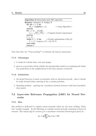7. Models 13
Note that they use **sum pooling** to estimate the feature importance
7.1.5 Advantages
1. it works for tabular data, text and images.
2. gives us a good idea of how reliable the interpretable model is in explaining the black
box predictions in the neighborhood of the data instance of interest
7.1.6 Limitations
1. the kernel function is based on heuristics with no theoretical proofs , thus it should
be really devised before selecting it for a certain probelem .
2. Sampling problem : ignoring the correlation between features could lead unrealistic
data points .
7.2 Layer-wise Relevance Propagation (LRP) for Neural Net-
works
7.2.1 Idea
this method is dedicated to explain neural networks which are the most striking ”black
box” models example . In the following we consider neural networks consisting of layers of
neurons. The output xj of a neuron j is a non-linear activation function g as given by :
xj = g(
∑∑∑
i
wij ∗ xi + b)
 