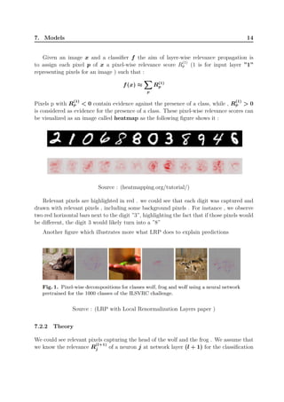 7. Models 14
Given an image x and a classifier f the aim of layer-wise relevance propagation is
to assign each pixel p of x a pixel-wise relevance score R
(1)
p (1 is for input layer ”1”
representing pixels for an image ) such that :
f(x) ≈
∑∑∑
p
R(1)
p
Pixels p with R
(1)
p  0 contain evidence against the presence of a class, while , R
(1)
p  0
is considered as evidence for the presence of a class. These pixel-wise relevance scores can
be visualized as an image called heatmap as the following figure shows it :
Source : (heatmapping.org/tutorial/)
Relevant pixels are highlighted in red . we could see that each digit was captured and
drawn with relevant pixels , including some background pixels . For instance , we observe
two red horizontal bars next to the digit ”3”, highlighting the fact that if those pixels would
be different, the digit 3 would likely turn into a ”8”
Another figure which illustrates more what LRP does to explain predictions
Source : (LRP with Local Renormalization Layers paper )
7.2.2 Theory
We could see relevant pixels capturing the head of the wolf and the frog . We assume that
we know the relevance R
(l+1)
j of a neuron j at network layer (l + 1) for the classification
 