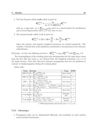 7. Models 16
1. The first formula called ϵ-rule which is given by :
R
(l,l+1)
i←j =
zij
zj + ϵ ∗ sign(zj)
R
(l+1)
j
with zij = wij ∗ xi , zj =
∑∑∑
k:wkj̸=0 zkj and ϵ is a small number for stabilization
and to avoid degeneration when zj is very close to zero .
2. The second formula called β-rule is given by :
R
(l,l+1)
i←j = ((1 + β) ∗
z+
ij
z+
j
− β ∗
z−
ij
z−
i
) ∗ R
(l+1)
j
where the positive and negative weighted activations are treated separately. The
variable β controls how much inhibition/contribution is incorporated in the relevance
redistribution
Obviously , we have the following structure : R
(l,l+1)
i←j = vij ∗ R
(l+1)
j with
∑∑∑
i vij = 1
The meaningfulness of the resulting pixel-wise decomposition for the input layer comes
from the fact that the terms vij are derived from the weighted activations wij ∗ xi of
the input neurons. Note that layer-wise relevance propagation does not use gradients in
contrast to backpropagation during the training phase .
Other rules :
7.2.3 Advantages
1. Propagation rules can be implemented efficiently and modularly in most modern
neural network frameworks .
 