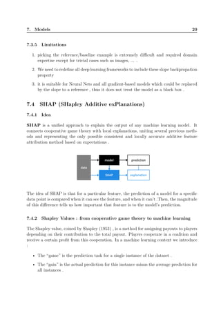 7. Models 20
7.3.5 Limitations
1. picking the reference/baseline example is extremely difficult and required domain
expertise except for trivial cases such as images, ... .
2. We need to redefine all deep learning frameworks to include these slope backpropation
property
3. it is suitable for Neural Nets and all gradient-based models which could be replaced
by the slope to a reference , thus it does not treat the model as a black box .
7.4 SHAP (SHapley Additive exPlanations)
7.4.1 Idea
SHAP is a unified approach to explain the output of any machine learning model. It
connects cooperative game theory with local explanations, uniting several previous meth-
ods and representing the only possible consistent and locally accurate additive feature
attribution method based on expectations .
The idea of SHAP is that for a particular feature, the prediction of a model for a specific
data point is compared when it can see the feature, and when it can’t .Then, the magnitude
of this difference tells us how important that feature is to the model’s prediction.
7.4.2 Shapley Values : from cooperative game theory to machine learning
The Shapley value, coined by Shapley (1953) , is a method for assigning payouts to players
depending on their contribution to the total payout. Players cooperate in a coalition and
receive a certain profit from this cooperation. In a machine learning context we introduce
:
• The “game” is the prediction task for a single instance of the dataset .
• The “gain” is the actual prediction for this instance minus the average prediction for
all instances .
 