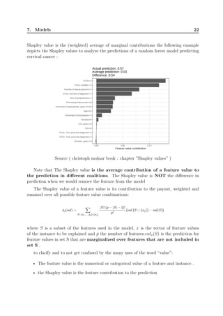 7. Models 22
Shapley value is the (weighted) average of marginal contributions the following example
depicts the Shapley values to analyze the predictions of a random forest model predicting
cervical cancer :
Source ( christoph molnar book : chapter ”Shapley values” )
Note that The Shapley value is the average contribution of a feature value to
the prediction in different coalitions. The Shapley value is NOT the difference in
prediction when we would remove the feature from the model
The Shapley value of a feature value is its contribution to the payout, weighted and
summed over all possible feature value combinations:
where S is a subset of the features used in the model, x is the vector of feature values
of the instance to be explained and p the number of features.valx(S) is the prediction for
feature values in set S that are marginalized over features that are not included in
set S .
to clarify and to not get confused by the many uses of the word “value”:
• The feature value is the numerical or categorical value of a feature and instance .
• the Shapley value is the feature contribution to the prediction
 