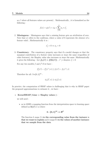 7. Models 24
as x′
where all features values are present) . Mathematically , it is formalized as the
following :
f(x) = g(x′
) = ϕ0 +
N∑
j=0
ϕj ∗ x′
j
2. Missingness : Missingness says that a missing feature gets an attribution of zero.
Note that x′
j refers to the coalitions, where a value of 0 represents the absence of a
feature value , Mathematically it is :
x′
j = 0 ⇒ ϕj = 0
3. Consistency : The consistency property says that if a model changes so that the
marginal contribution of a feature value increases or stays the same (regardless of
other features), the Shapley value also increases or stays the same .Mathematically
it gives the following : Let fx(z′
) = f(h(z′
)) , z′
 i denotes z′
i = 0
For any two models f and f′
if we have :
f′
x(z′
) − f′
x(z′
 i) ≥ fx(z′
) − fx(z′
 i)
Therefore for all z′
in{0, 1}M
:
ϕj(f′
, x) ≥ ϕj(f, x)
In practice, the computation of SHAP values is challenging that is why in SHAP paper
the proposed approximations to estimate it , we have :
• KernelSHAP( Lime + Shapley values ) :
we will need :
• as in LIME a mapping function from the interpretation space to learning space
defined as h(z′
) = z where
h : {0, 1}M
→ RP
The function h maps 1’s to the corresponding value from the instance x
that we want to explain and it maps 0’s to the values of another instance
that we sample from the data.
 