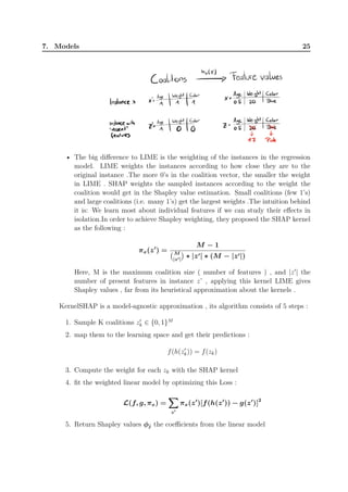 7. Models 25
• The big difference to LIME is the weighting of the instances in the regression
model. LIME weights the instances according to how close they are to the
original instance .The more 0’s in the coalition vector, the smaller the weight
in LIME . SHAP weights the sampled instances according to the weight the
coalition would get in the Shapley value estimation. Small coalitions (few 1’s)
and large coalitions (i.e. many 1’s) get the largest weights .The intuition behind
it is: We learn most about individual features if we can study their effects in
isolation.In order to achieve Shapley weighting, they proposed the SHAP kernel
as the following :
πx(z′
) =
M − 1
(M
|z′|
)
∗ |z′| ∗ (M − |z′|)
Here, M is the maximum coalition size ( number of features ) , and |z′
| the
number of present features in instance z’ , applying this kernel LIME gives
Shapley values , far from its heuristical approximation about the kernels .
KernelSHAP is a model-agnostic approximation , its algorithm consists of 5 steps :
1. Sample K coalitions z′
k ∈ {0, 1}M
2. map them to the learning space and get their predictions :
f(h(z′
k)) = f(zk)
3. Compute the weight for each zk with the SHAP kernel
4. fit the weighted linear model by optimizing this Loss :
L(f, g, πx) =
∑∑∑
z′
πx(z′
)[f(h(z′
)) − g(z′
)]2
5. Return Shapley values ϕj the coefficients from the linear model
 