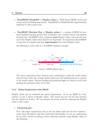 7. Models 26
• DeepSHAP( DeepLIFT + Shapley values ) : While Kernel SHAP can be used
on any model, including deep models . DeepSHAP is a Model-Specific Approximation
dedicated to Deep neural nets .
• TreeSHAP( Decision Tree + Shapley values ) : a variant of SHAP for tree-
based machine learning models such as decision trees, random forests and gradient
boosted trees. TreeSHAP is fast, computes exact Shapley values, and correctly esti-
mates the Shapley values when features are dependent. In comparison, KernelSHAP
is expensive to compute and only approximates the actual Shapley values.
the following is a force plot of a TreeSHAP explainer example :
Source ( SHAP github repo )
The above explanation shows features each contributing to push the model output
from the base value (the average model output over the training dataset we passed)
to the model output. Features pushing the prediction higher are shown in red, those
pushing the prediction lower are in blue
7.4.4 Global Explanation with SHAP
Shapley values can be combined into global explanations. If we run SHAP for every
instance, we get a matrix of Shapley values. This matrix has one row per data instance
and one column per feature. We can interpret the entire model by analyzing the Shapley
values in this matrix
1. Clustering plot :
If we take many explanations such as the one shown above for the tree explainer ,
rotate them 90 degrees, and then stack them horizontally, we can see explanations
for an entire dataset according to their clustering similarity using Shapley values as
the following :
 