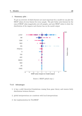 7. Models 28
3. Summary plot :
To get an overview of which features are most important for a model we can plot the
SHAP values of every feature for every sample. The plot below sorts features by the
sum of SHAP value magnitudes over all samples, and uses SHAP values to show the
distribution of the impacts each feature has on the model output
Source ( SHAP github repo )
7.4.5 Advantages
1. it has a solid theoretical foundations coming from game theory and ensures fairly
distribution between features .
2. global interpretations are consistent with local interpretations
3. fast implementation for TreeSHAP
 