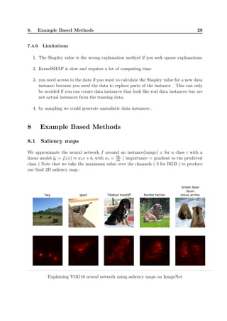 8. Example Based Methods 29
7.4.6 Limitations
1. The Shapley value is the wrong explanation method if you seek sparse explanations
2. KernelSHAP is slow and requires a lot of computing time
3. you need access to the data if you want to calculate the Shapley value for a new data
instance because you need the data to replace parts of the instance . This can only
be avoided if you can create data instances that look like real data instances but are
not actual instances from the training data.
4. by sampling we could generate unrealistic data instances .
8 Example Based Methods
8.1 Saliency maps
We approximate the neural network f around an instance(image) x for a class i with a
linear model ˜yi = fi(x) ≈ wix + bi with wi = ∂˜yi
∂x
( importance = gradient to the predicted
class ) Note that we take the maximum value over the channels ( 3 for RGB ) to produce
our final 2D saliency map :
Explaining VGG16 neural network using saliency maps on ImageNet
 