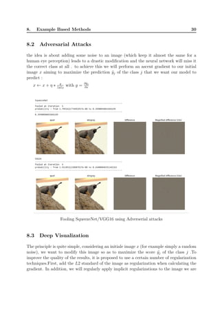 8. Example Based Methods 30
8.2 Adversarial Attacks
the idea is about adding some noise to an image (which keep it almost the same for a
human eye perception) leads to a drastic modification and the neural network will miss it
the correct class at all . to achieve this we will perform an ascent gradient to our initial
image x aiming to maximize the prediction ˜yj of the class j that we want our model to
predict :
x ← x + η ∗ g
||g||2
with g =
∂˜yj
∂x
Fooling SqueezeNet/VGG16 using Adverserial attacks
8.3 Deep Visualization
The principle is quite simple, considering an initiale image x (for example simply a random
noise), we want to modify this image so as to maximize the score ˜yj of the class j .To
improve the quality of the results, it is proposed to use a certain number of regularization
techniques.First, add the L2 standard of the image as regularization when calculating the
gradient. In addition, we will regularly apply implicit regularizations to the image we are
 
