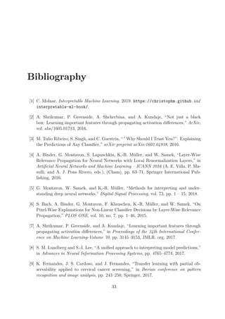 Bibliography
[1] C. Molnar, Interpretable Machine Learning. 2019. https://christophm.github.io/
interpretable-ml-book/.
[2] A. Shrikumar, P. Greenside, A. Shcherbina, and A. Kundaje, “Not just a black
box: Learning important features through propagating activation differences,” ArXiv,
vol. abs/1605.01713, 2016.
[3] M. Tulio Ribeiro, S. Singh, and C. Guestrin, “” Why Should I Trust You?”: Explaining
the Predictions of Any Classifier,” arXiv preprint arXiv:1602.04938, 2016.
[4] A. Binder, G. Montavon, S. Lapuschkin, K.-R. Müller, and W. Samek, “Layer-Wise
Relevance Propagation for Neural Networks with Local Renormalization Layers,” in
Artificial Neural Networks and Machine Learning – ICANN 2016 (A. E. Villa, P. Ma-
sulli, and A. J. Pons Rivero, eds.), (Cham), pp. 63–71, Springer International Pub-
lishing, 2016.
[5] G. Montavon, W. Samek, and K.-R. Müller, “Methods for interpreting and under-
standing deep neural networks,” Digital Signal Processing, vol. 73, pp. 1 – 15, 2018.
[6] S. Bach, A. Binder, G. Montavon, F. Klauschen, K.-R. Müller, and W. Samek, “On
Pixel-Wise Explanations for Non-Linear Classifier Decisions by Layer-Wise Relevance
Propagation,” PLOS ONE, vol. 10, no. 7, pp. 1–46, 2015.
[7] A. Shrikumar, P. Greenside, and A. Kundaje, “Learning important features through
propagating activation differences,” in Proceedings of the 34th International Confer-
ence on Machine Learning-Volume 70, pp. 3145–3153, JMLR. org, 2017.
[8] S. M. Lundberg and S.-I. Lee, “A unified approach to interpreting model predictions,”
in Advances in Neural Information Processing Systems, pp. 4765–4774, 2017.
[9] K. Fernandes, J. S. Cardoso, and J. Fernandes, “Transfer learning with partial ob-
servability applied to cervical cancer screening,” in Iberian conference on pattern
recognition and image analysis, pp. 243–250, Springer, 2017.
33
 