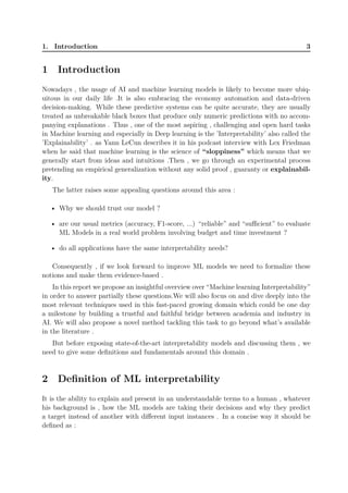 1. Introduction 3
1 Introduction
Nowadays , the usage of AI and machine learning models is likely to become more ubiq-
uitous in our daily life .It is also embracing the economy automation and data-driven
decision-making. While these predictive systems can be quite accurate, they are usually
treated as unbreakable black boxes that produce only numeric predictions with no accom-
panying explanations . Thus , one of the most aspiring , challenging and open hard tasks
in Machine learning and especially in Deep learning is the ’Interpretability’ also called the
’Explainability’ . as Yann LeCun describes it in his podcast interview with Lex Friedman
when he said that machine learning is the science of “sloppiness” which means that we
generally start from ideas and intuitions .Then , we go through an experimental process
pretending an empirical generalization without any solid proof , guaranty or explainabil-
ity.
The latter raises some appealing questions around this area :
• Why we should trust our model ?
• are our usual metrics (accuracy, F1-score, ...) “reliable” and “sufficient” to evaluate
ML Models in a real world problem involving budget and time investment ?
• do all applications have the same interpretability needs?
Consequently , if we look forward to improve ML models we need to formalize these
notions and make them evidence-based .
In this report we propose an insightful overview over “Machine learning Interpretability”
in order to answer partially these questions.We will also focus on and dive deeply into the
most relevant techniques used in this fast-paced growing domain which could be one day
a milestone by building a trustful and faithful bridge between academia and industry in
AI. We will also propose a novel method tackling this task to go beyond what’s available
in the literature .
But before exposing state-of-the-art interpretability models and discussing them , we
need to give some definitions and fundamentals around this domain .
2 Definition of ML interpretability
It is the ability to explain and present in an understandable terms to a human , whatever
his background is , how the ML models are taking their decisions and why they predict
a target instead of another with different input instances . In a concise way it should be
defined as :
 