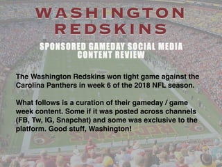 WASHINGTON
REDSKINS
SPONSORED GAMEDAY SOCIAL MEDIA
CONTENT REVIEW
The Washington Redskins won tight game against the
Carolina Panthers in week 6 of the 2018 NFL season.
What follows is a curation of their gameday / game
week content. Some if it was posted across channels
(FB, Tw, IG, Snapchat) and some was exclusive to the
platform. Good stuff, Washington!
 