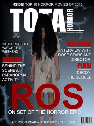 TOTA
HORROR
ISSUE 9
DEC ‘15
2.99 GBP
INSIDE! TOP 10 HORROR MOVIES OF 2015
10 HORRORS TO
WATCH THIS
WEEKEND
WORLD’S BEST HORROR MAGAZINE
CRIMSON PEAK v SINISTER 2 v THRILLER
BEHIND THE
SCENES:
PARANORMAL
ACTIVITY
INTERVIEW WITH
ROSE STARS AND
DIRECTOR!
DECOY:
THE SEQUEL
 
