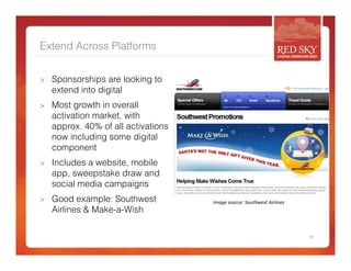 Extend Across Platforms 
> Sponsorships are looking to 
extend into digital 
> Most growth in overall 
activation market, with 
approx. 40% of all activations 
now including some digital 
component 
> Includes a website, mobile 
app, sweepstake draw and 
social media campaigns 
> Good example: Southwest 
Airlines & Make-a-Wish 
10 
Image 
source: 
Southwest 
Airlines 
 