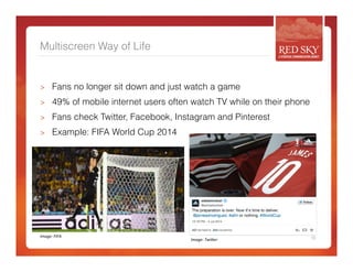 Multiscreen Way of Life 
> Fans no longer sit down and just watch a game 
> 49% of mobile internet users often watch TV while on their phone 
> Fans check Twitter, Facebook, Instagram and Pinterest 
> Example: FIFA World Cup 2014 
Image: 
FIFA 
13 
Image: 
TwiCer 
 