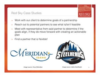 Red Sky Case Studies 
> Work with our client to determine goals of a partnership 
> Reach out to potential partners to see what is/isn’t feasible 
> Meet with representative from said partner to determine if the 
goals align, if they do move forward with creating an actionable 
plan 
> Find a partner that is flexible! 
Image 
source: 
City 
of 
Meridian 
Image 
source: 
Idaho 
Steelheads 
18 
 