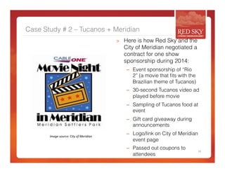 Case Study # 2 – Tucanos + Meridian 
> Here is how Red Sky and the 
City of Meridian negotiated a 
contract for one show 
sponsorship during 2014: 
– Event sponsorship of “Rio 
2” (a movie that fits with the 
Brazilian theme of Tucanos) 
– 30-second Tucanos video ad 
played before movie 
– Sampling of Tucanos food at 
event 
– Gift card giveaway during 
announcements 
– Logo/link on City of Meridian 
event page 
– Passed out coupons to 
attendees 
24 
Image 
source: 
City 
of 
Meridian 
 