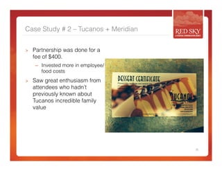Case Study # 2 – Tucanos + Meridian 
> Partnership was done for a 
fee of $400. 
– Invested more in employee/ 
food costs 
> Saw great enthusiasm from 
attendees who hadn’t 
previously known about 
Tucanos incredible family 
value 
25 
 