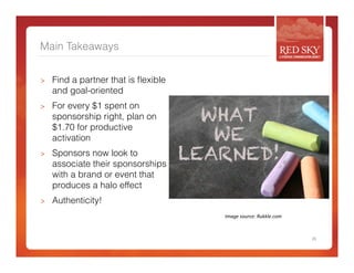 Main Takeaways 
> Find a partner that is flexible 
and goal-oriented 
> For every $1 spent on 
sponsorship right, plan on 
$1.70 for productive 
activation 
> Sponsors now look to 
associate their sponsorships 
with a brand or event that 
produces a halo effect 
> Authenticity! 
26 
Image 
source: 
Rukkle.com 
