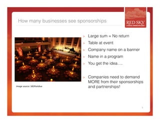 How many businesses see sponsorships 
> Large sum = No return 
> Table at event 
> Company name on a banner 
> Name in a program 
> You get the idea…. 
> Companies need to demand 
MORE from their sponsorships 
and partnerships! 
5 
Image 
source: 
583ParkAve 
 
