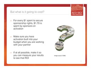 But what is it going to cost? 
> For every $1 spent to secure 
sponsorship rights, $1.70 is 
spent by sponsors on 
activation 
> Make sure you have 
activation built into your 
budget when you are working 
with your partner 
> If at all possible, make it so 
you can measure your results 
to see that ROI 
7 
Image 
source: 
PCNG 
 