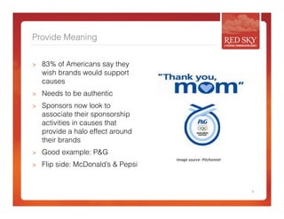 Provide Meaning 
> 83% of Americans say they 
wish brands would support 
causes 
> Needs to be authentic 
> Sponsors now look to 
associate their sponsorship 
activities in causes that 
provide a halo effect around 
their brands 
> Good example: P&G 
> Flip side: McDonald’s & Pepsi 
9 
Image 
source: 
Pitchonnet 
 