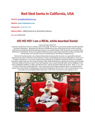 Red Sled Santa in California, USA
Email id- Santa@RedSledSanta.com
Website: www.redsledsanta.com
Contact No: 1-818-535-7132
Address-Office : 18639 Parthenia St, Northridhe California
Zip code-91324 USA
HO HO HO! I am a REAL white bearded Santa!
Santa Cortney is Here!!!!!!
Everyone’s joyful hearts will soar as Santa arrives with a jolly “Ho Ho Ho!” to greet all personally and with abundant
Christmas enthusiasm! Remember the old-days of childhood joy upon seeing Santa and the wonder and deep
excitement of anticipation? Real bearded Santa Cortney is an excellent replica of the Santa that you remember from
all the times of yesteryear! He dons a beautiful traditional (custom made) classic Santa Suit, and has the Santa look
and the Santa voice that will create one instantly back to the Old Days of bygone times.
“On the side” professionally, I am a Historic Restoration Contractor that has been on a nationally syndicated
television show and am currently involved with the creation and installation of museum exhibit pieces. So you see, I
fit right in with history! I am a (non-smoker) Santa model and am available for Greetings, Parties, Tree Lighting
Ceremonies, Gift Giving, New Pet Giving, Telephone Talks, Media Spokesperson, Skyping, Community and Corporate
Functions, Military Functions, Home Visits, and Hospitals. I have a great charitable spirit and am delighted to visit
(sick or bedridden) children, or elders and will travel too! *Ask for the Santa helpers list for that. Santa “C” is a “one
of a kind” Santa and a total professional. I have real custom Santa Clothes, Authentic Boots, A real Santa Beard,
Candy Canes, Rosy Cheeks, Twinkling Eyes and smell like Peppermint! Ho! Ho! Ho! I will very cheerfully give you a
memorable and meaningful Holiday Experience! And I look very forward to proving that to you!
 