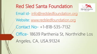 Red Sled Santa Foundation
Email id- info@redsledfoundation.org
Website: www.redsledfoundation.org
Contact No- +1-818-535-7132
Office- 18639 Parthenia St, Northridhe Los
Angeles, CA, USA.91324
 