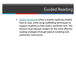 Guided Reading
 Guided Reading:Is when a teacher explicitly models
how to read, while using scaffolding techniques to
support students as they read a nonfiction text. The
teacher must educate readers on the most effective
reading strategies through explicit modeling and
systematic instructions.
 