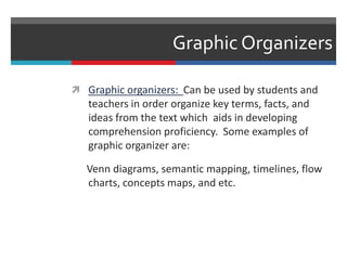 Graphic Organizers
 Graphic organizers: Can be used by students and
teachers in order organize key terms, facts, and
ideas from the text which aids in developing
comprehension proficiency. Some examples of
graphic organizer are:
Venn diagrams, semantic mapping, timelines, flow
charts, concepts maps, and etc.
 