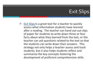 Exit Slips
 Exit Slips:Is a great tool for a teacher to quickly
assess what information students have learned
after a reading. The teacher can hand out out slips
of paper for students to write down three or four
facts about what they learned from the text, or the
teacher can ask questions related to the text so that
the students can write down their answers. This
strategy not only helps a teacher assess and track
students, but it also helps students reflect and
summarize the key concepts fostering the
development of proficient comprehension skills.
 