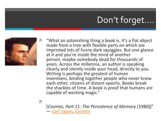 Don’t forget….
 “What an astonishing thing a book is. It's a flat object
made from a tree with flexible parts on which are
imprinted lots of funny dark squiggles. But one glance
at it and you're inside the mind of another
person, maybe somebody dead for thousands of
years. Across the millennia, an author is speaking
clearly and silently inside your head, directly to you.
Writing is perhaps the greatest of human
inventions, binding together people who never knew
each other, citizens of distant epochs. Books break
the shackles of time. A book is proof that humans are
capable of working magic.”

[Cosmos, Part 11: The Persistence of Memory (1980)]”
― Carl Sagan, Cosmos
 