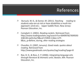 References
 Bursuck, W. D., & Damer, M. (2011). Teaching reading to
students who are at risk or have disabilities a multi-tier
approach. (2nd ed.). Upper Saddle River, New Jersey:
Pearson Education, Inc.
 Campbell, E. (2001). Reading rockets. Retrieved from
http://www.readingrockets.org/search?cx=004997827699593
338140:nptllrzhp78&cof=FORID:11&ie=UTF-
8&as_q=Before, during, after reading strategies
 Chandler, O. (2007, January). Good reads: quotes about
reading. Retrieved from
http://www.goodreads.com/quotes/tag/reading?page=8
 Roe, B. D., & Ross, E. P. (2006). Integrating language arts
through literature & thematic units. Boston, MA: Pearson
Education, Inc.
 