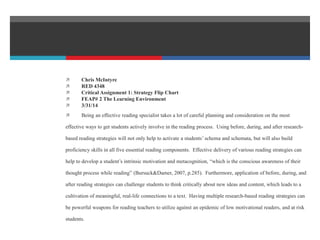  Chris McIntyre
 RED 4348
 Critical Assignment 1: Strategy Flip Chart
 FEAP# 2 The Learning Environment
 3/31/14
 Being an effective reading specialist takes a lot of careful planning and consideration on the most
effective ways to get students actively involve in the reading process. Using before, during, and after research-
based reading strategies will not only help to activate a students’ schema and schemata, but will also build
proficiency skills in all five essential reading components. Effective delivery of various reading strategies can
help to develop a student’s intrinsic motivation and metacognition, “which is the conscious awareness of their
thought process while reading” (Bursuck&Damer, 2007, p.285). Furthermore, application of before, during, and
after reading strategies can challenge students to think critically about new ideas and content, which leads to a
cultivation of meaningful, real-life connections to a text. Having multiple research-based reading strategies can
be powerful weapons for reading teachers to utilize against an epidemic of low motivational readers, and at risk
students.
 