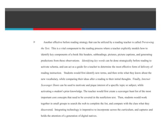  Another effective before reading strategy that can be utilized by a reading teacher is called Previewing
the Text. This is a vital component to the reading process where a teacher explicitly models how to
identify key components of a book like headers, subheadings, pictures, picture captions, and generating
predictions from these observations. Identifying key words can be done strategically before reading to
activate schema, and can act as a guide for a teacher to determine the most effective form of delivery of
reading instruction. Students would first identify new terms, and then write what they know about the
new vocabulary, while comparing their ideas after a reading to their initial thoughts. Finally, Internet
Scavenger Hunts can be used to motivate and pique interest of a specific topic or subject, while
activating a student’s prior knowledge. The teacher would first create a scavenger hunt list of the most
important core concepts that need to be covered in the nonfiction text. Then, students would work
together in small groups to search the web to complete the list, and compare with the class what they
discovered. Integrating technology is imperative to incorporate across the curriculum, and captures and
holds the attention of a generation of digital natives.
 