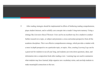  After reading strategies should be implemented in efforts of furthering reading comprehension,
pique student interests, and to solidify core concepts into a reader’s long-term memory. Using a
strategy like Literature-Based Thematic Units can be an excellent way for a student to conduct
further research on a topic, or subject and promotes a cross-curriculum perspective from all the
academic disciplines. This is an effective comprehension strategy, which provides a student with
a more in-depth perspective on a particular topic, or topics. Also, creating Learning Logs can be
a great tool for students to use all year long, and students can write down questions, ideas, and
information into a composition book after reading a text. Learning logs are used to summarize
what students may have learned, helps organize new vocabulary terms, and can help students to
make meaningful connections to the text.
 