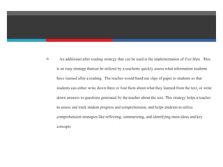  An additional after reading strategy that can be used is the implementation of Exit Slips. This
is an easy strategy thatcan be utilized by a teacherto quickly assess what information students
have learned after a reading. The teacher would hand out slips of paper to students so that
students can either write down three or four facts about what they learned from the text, or write
down answers to questions generated by the teacher about the text. This strategy helps a teacher
to assess and track student progress and comprehension, and helps students to utilize
comprehension strategies like reflecting, summarizing, and identifying main ideas and key
concepts
 