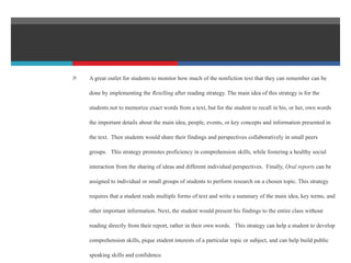  A great outlet for students to monitor how much of the nonfiction text that they can remember can be
done by implementing the Retelling after reading strategy. The main idea of this strategy is for the
students not to memorize exact words from a text, but for the student to recall in his, or her, own words
the important details about the main idea, people, events, or key concepts and information presented in
the text. Then students would share their findings and perspectives collaboratively in small peers
groups. This strategy promotes proficiency in comprehension skills, while fostering a healthy social
interaction from the sharing of ideas and different individual perspectives. Finally, Oral reports can be
assigned to individual or small groups of students to perform research on a chosen topic. This strategy
requires that a student reads multiple forms of text and write a summary of the main idea, key terms, and
other important information. Next, the student would present his findings to the entire class without
reading directly from their report, rather in their own words. This strategy can help a student to develop
comprehension skills, pique student interests of a particular topic or subject, and can help build public
speaking skills and confidence.
 