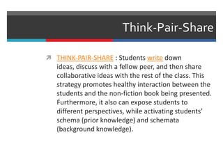 Think-Pair-Share
 THINK-PAIR-SHARE : Students write down
ideas, discuss with a fellow peer, and then share
collaborative ideas with the rest of the class. This
strategy promotes healthy interaction between the
students and the non-fiction book being presented.
Furthermore, it also can expose students to
different perspectives, while activating students’
schema (prior knowledge) and schemata
(background knowledge).
 