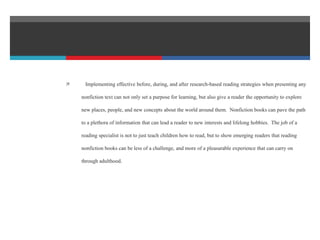  Implementing effective before, during, and after research-based reading strategies when presenting any
nonfiction text can not only set a purpose for learning, but also give a reader the opportunity to explore
new places, people, and new concepts about the world around them. Nonfiction books can pave the path
to a plethora of information that can lead a reader to new interests and lifelong hobbies. The job of a
reading specialist is not to just teach children how to read, but to show emerging readers that reading
nonfiction books can be less of a challenge, and more of a pleasurable experience that can carry on
through adulthood.
 