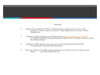 References:
 Bursuck, W. D., &Damer, M. (2011). Teaching reading to students who are at risk or have
disabilities a multi-tier approach. (2nd ed.). Upper Saddle River, New Jersey: Pearson
Education, Inc.
 Campbell, E. (2001). Reading rockets. Retrieved fromhttp://www.readingrockets.org/search?
cx=004997827699593338140:nptllrzhp78&cof=FORID:11&ie=UTF-8&as_q=Before, during,
after reading strategies
 Chandler, O. (2007, January). Good reads: quotes about reading. Retrieved from http://
www.goodreads.com/quotes/tag/reading?page=8
 Roe, B. D., & Ross, E. P. (2006). Integrating language arts through literature & thematic units.
Boston, MA: Pearson Education, Inc.
 