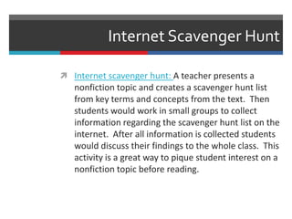 Internet Scavenger Hunt
 Internet scavenger hunt: A teacher presents a
nonfiction topic and creates a scavenger hunt list
from key terms and concepts from the text. Then
students would work in small groups to collect
information regarding the scavenger hunt list on the
internet. After all information is collected students
would discuss their findings to the whole class. This
activity is a great way to pique student interest on a
nonfiction topic before reading.
 