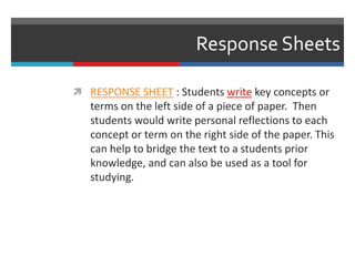Response Sheets
 RESPONSE SHEET : Students write key concepts or
terms on the left side of a piece of paper. Then
students would write personal reflections to each
concept or term on the right side of the paper. This
can help to bridge the text to a students prior
knowledge, and can also be used as a tool for
studying.
 