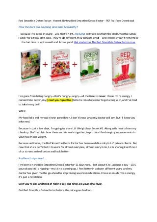 Red Smoothie Detox Factor : Honest Review Red Smoothie Detox Factor - PDF Full Free Download
How the heck can anything decadent be healthy?
Because I’ve been enjoying—yes, that’s right, enjoying tasty recipes from the Red Smoothie Detox
Factor for several days now. They’re all different, they all taste great—and I honestly can’t remember
the last time I slept so well and felt so good. Get started on The Red Smoothie Detox Factor now.
I’ve gone from being hangry—that’s hungry+ angry—all.the.time to never. I have more energy, I
concentrate better, my [insert your specifics] tells me I’m a lot easier to get along with, and I’ve had
to take in my belt!
While
My food bills and my scale have gone down. I don’t know what my doctor will say, but I’ll keep you
informed.
Because In just a few days, I’m going to share Liz’ Weight Loss Secret #1. Along with results from my
checkup. She’ll explain how these secrets work together, to produce life-changing improvements in
your health and weight.
Because until now, the Red Smoothie Detox Factor has been available only to Liz’ private clients. But
now that she’s perfected it to work for almost everyone, almost every time, Liz is sharing it with rest
of us so we can feel better and look better.
And here’s my secret.
I’ve been on the Red Smoothie Detox Factor for 11 days now. I lost about ¾ to 1 pound a day—10.5
pounds and still dropping—my skin is clearing up, I feel better in a dozen different ways, and my
doctor has given me the go-ahead to stop taking several medications. I have so much more energy,
it’s just a revelation.
So if you’re sick and tired of feeling sick and tired, do yourself a favor.
Get Red Smoothie Detox Factor before the price goes back up.
 