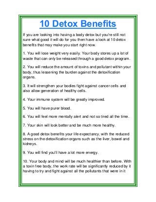 10 Detox Benefits
If you are looking into having a body detox but you're still not
sure what good it will do for you then have a look at 10 detox
benefits that may make you start right now.
1. You will lose weight very easily. Your body stores up a lot of
waste that can only be released through a good detox program.
2. You will reduce the amount of toxins and pollutant within your
body, thus lessening the burden against the detoxification
organs.
3. It will strengthen your bodies fight against cancer cells and
also allow generation of healthy cells.
4. Your immune system will be greatly improved.
5. You will have purer blood.
6. You will feel more mentally alert and not so tired all the time.
7. Your skin will look better and be much more healthy.
8. A good detox benefits your life expectancy, with the reduced
stress on the detoxification organs such as the liver, bowel and
kidneys.
9. You will find you'll have a lot more energy.
10. Your body and mind will be much healthier than before. With
a toxin free body, the work rate will be significantly reduced by it
having to try and fight against all the pollutants that were in it
 