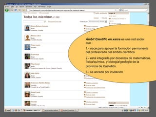 Àmbit Científic en xarxa  es una red social que : 1.- nace para apoyar la formación permanente del profesorado del ámbito científico 2.- está integrada por docentes de matemáticas, física/química, y biología/geología de la provincia de Castellón.   3.- se accede por invitación 