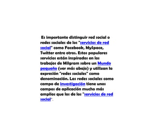 Es importante distinguir red social o redes sociales de los "servicios de red social" como Facebook, MySpace, Twitter entre otros. Estos populares servicios están inspirados en los trabajos de Milgram sobre un Mundo pequeño (ver más abajo) y utilizan la expresión "redes sociales" como denominación. Las redes sociales como campo de investigación tiene unos campos de aplicación mucho más amplios que los de los "servicios de red social".