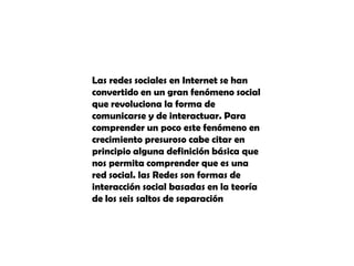 Las redes sociales en Internet se han convertido en un gran fenómeno social que revoluciona la forma de comunicarse y de interactuar. Para comprender un poco este fenómeno en crecimiento presuroso cabe citar en principio alguna definición básica que nos permita comprender que es una red social. las Redes son formas de interacción social basadas en la teoría de los seis saltos de separación
