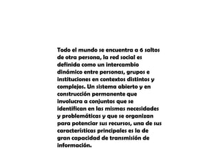 Todo el mundo se encuentra a 6 saltos de otra persona, la red social es definida como un intercambio dinámico entre personas, grupos e instituciones en contextos distintos y complejos. Un sistema abierto y en construcción permanente que involucra a conjuntos que se identifican en las mismas necesidades y problemáticas y que se organizan para potenciar sus recursos, una de sus características principales es la de gran capacidad de transmisión de información.
