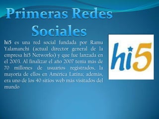 Primeras Redes Sociales hi5 es una red social fundada por Ramu Yalamanchi (actual director general de la empresa hi5 Networks) y que fue lanzada en el 2003. Al finalizar el año 2007 tenía más de 70 millones de usuarios registrados,la mayoría de ellos en América Latina; además, era uno de los 40 sitios web más visitados del mundo